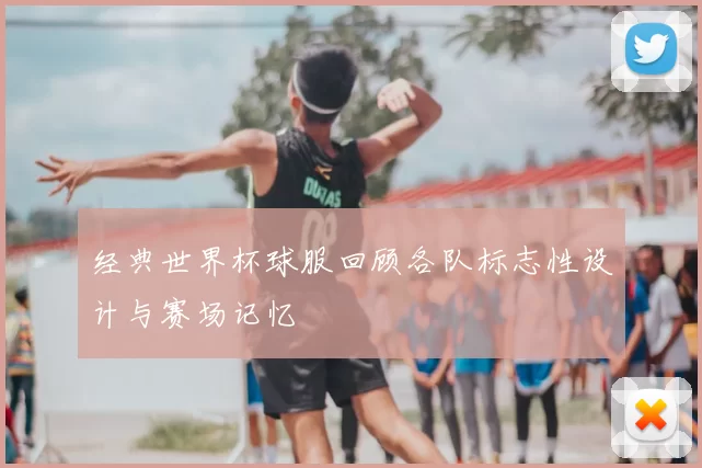 经典世界杯球服回顾各队标志性设计与赛场记忆