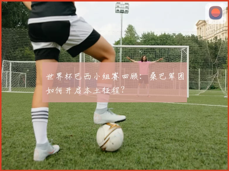 世界杯巴西小组赛回顾:桑巴军团如何开启本土征程?