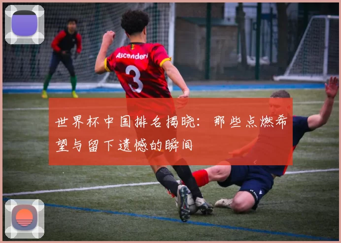 世界杯中国排名揭晓:那些点燃希望与留下遗憾的瞬间