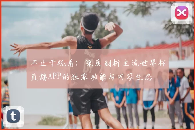 不止于观看:深度剖析主流世界杯直播APP的独家功能与内容生态