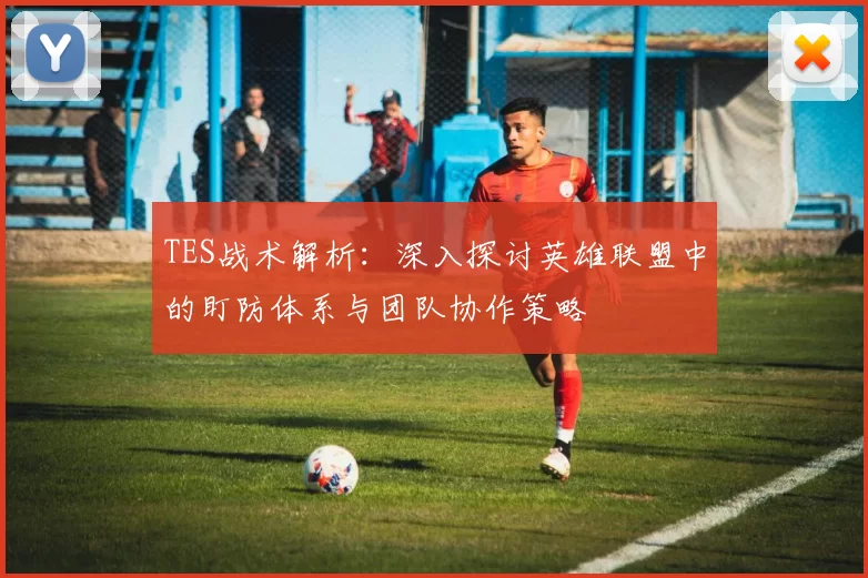 TES战术解析:深入探讨英雄联盟中的盯防体系与团队协作策略