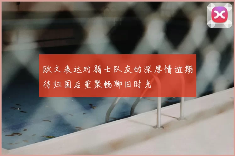 欧文表达对骑士队友的深厚情谊期待归国后重聚畅聊旧时光