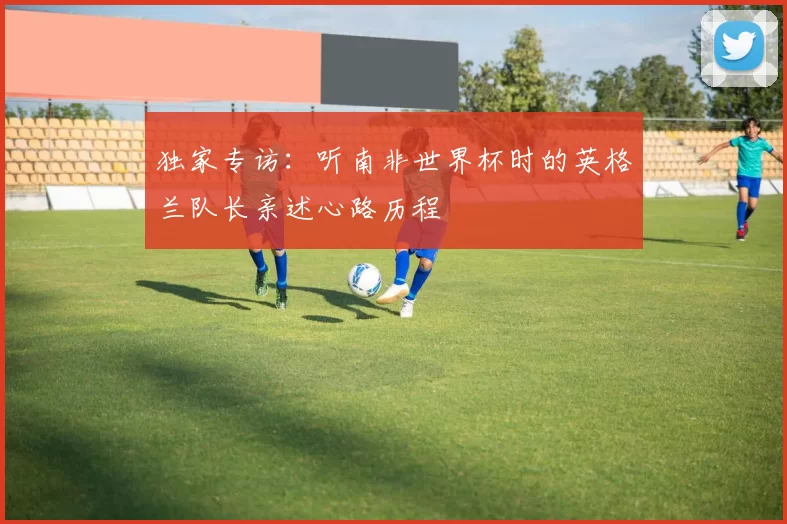 独家专访:听南非世界杯时的英格兰队长亲述心路历程
