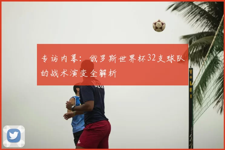 专访内幕：俄罗斯世界杯32支球队的战术演变全解析