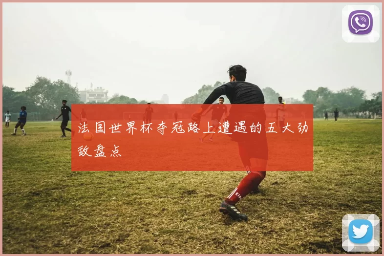 法国世界杯夺冠路上遭遇的五大劲敌盘点