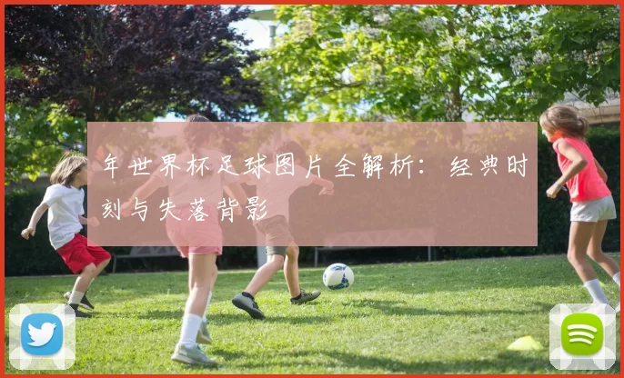 年世界杯足球图片全解析:经典时刻与失落背影