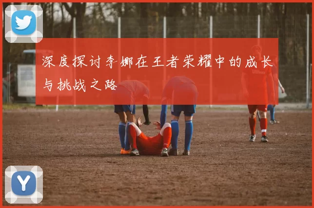 深度探讨李娜在王者荣耀中的成长与挑战之路