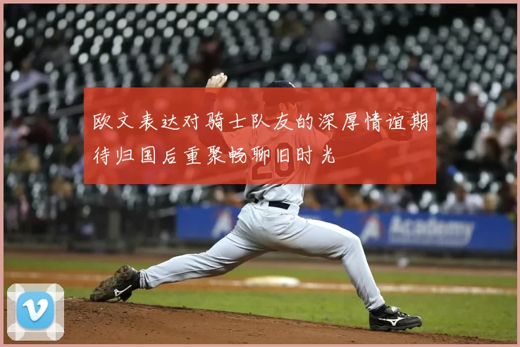 欧文表达对骑士队友的深厚情谊期待归国后重聚畅聊旧时光