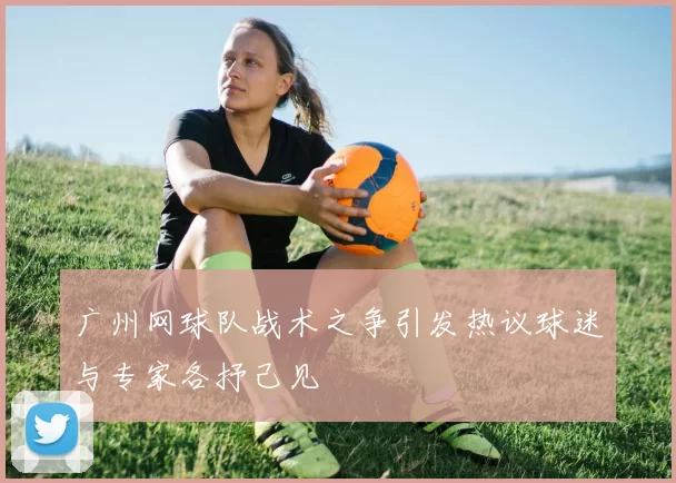 广州网球队战术之争引发热议球迷与专家各抒己见