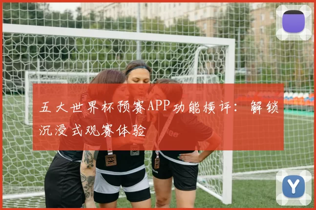 五大世界杯预赛APP功能横评:解锁沉浸式观赛体验