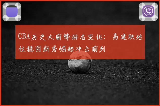 CBA历史大前锋排名变化:易建联地位稳固新秀崛起冲击前列