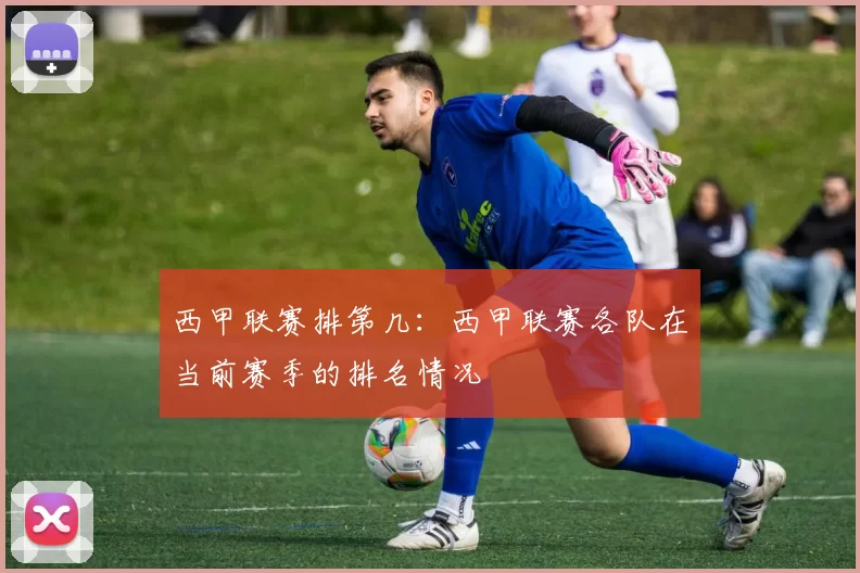 西甲联赛排第几：西甲联赛各队在当前赛季的排名情况