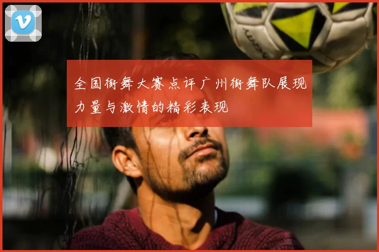 全国街舞大赛点评广州街舞队展现力量与激情的精彩表现