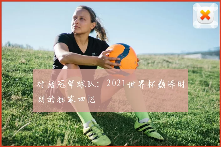 对话冠军球队:2021世界杯巅峰时刻的独家回忆