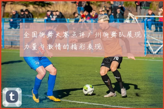 全国街舞大赛点评广州街舞队展现力量与激情的精彩表现