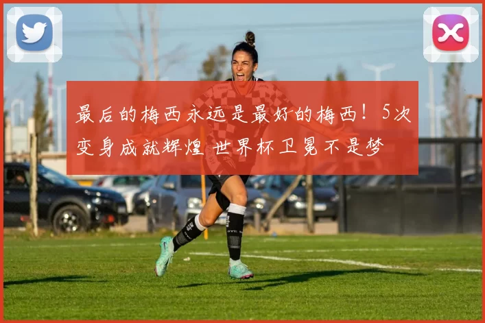 最后的梅西永远是最好的梅西！5次变身成就辉煌 世界杯卫冕不是梦
