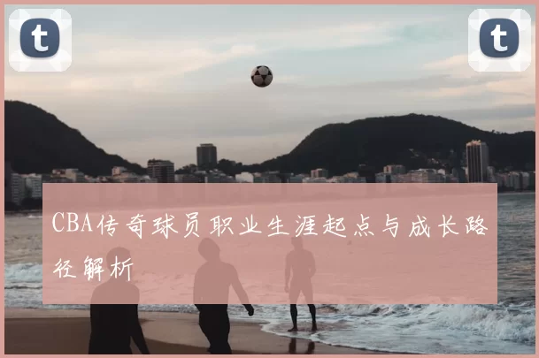 CBA传奇球员职业生涯起点与成长路径解析