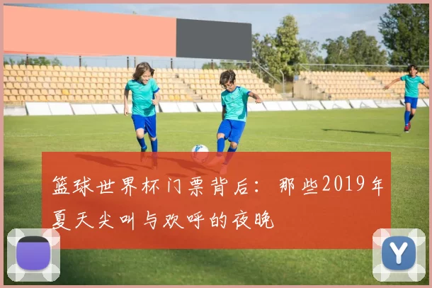 篮球世界杯门票背后:那些2019年夏天尖叫与欢呼的夜晚