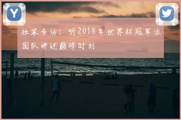 独家专访：听2018年世界杯冠军法国队讲述巅峰时刻