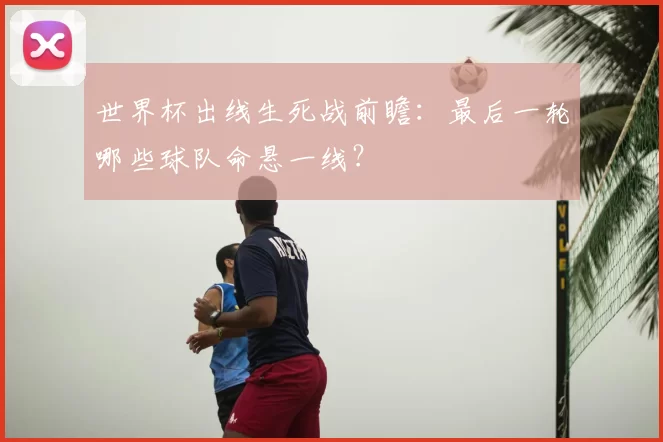 世界杯出线生死战前瞻:最后一轮哪些球队命悬一线?