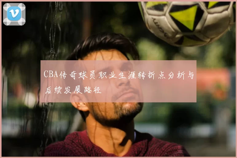 CBA传奇球员职业生涯转折点分析与后续发展路径