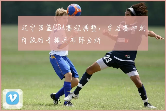 辽宁男篮CBA赛程调整，季后赛冲刺阶段对手排兵布阵分析