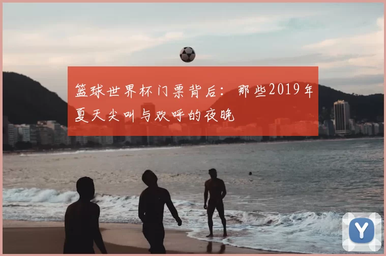 篮球世界杯门票背后:那些2019年夏天尖叫与欢呼的夜晚